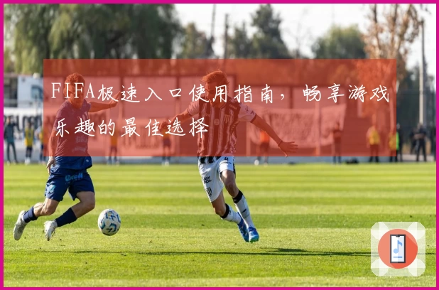 FIFA极速入口使用指南，畅享游戏乐趣的最佳选择