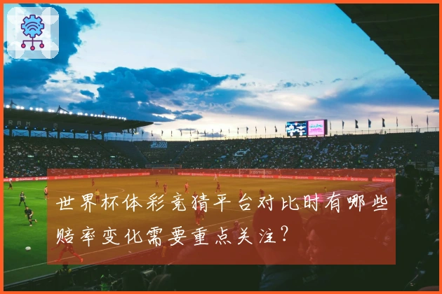 世界杯体彩竞猜平台对比时有哪些赔率变化需要重点关注？