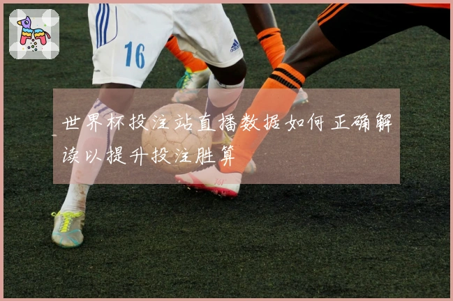 世界杯投注站直播数据如何正确解读以提升投注胜算